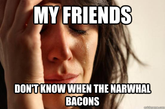 My friends Don't know when the Narwhal bacons  First World Problems