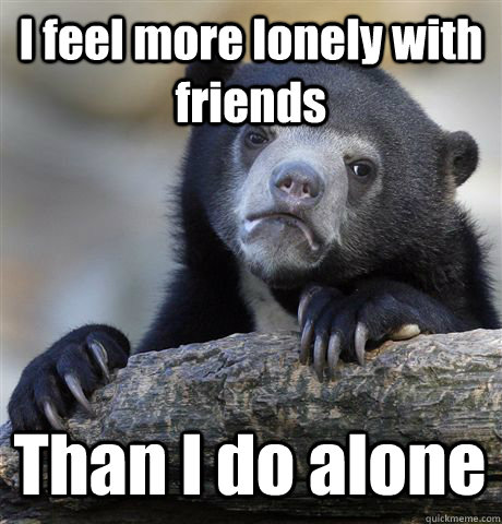 I feel more lonely with friends Than I do alone  Confession Bear