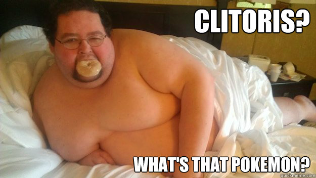 Clitoris? What's that pokemon?  Surprisingly sexy fat guy