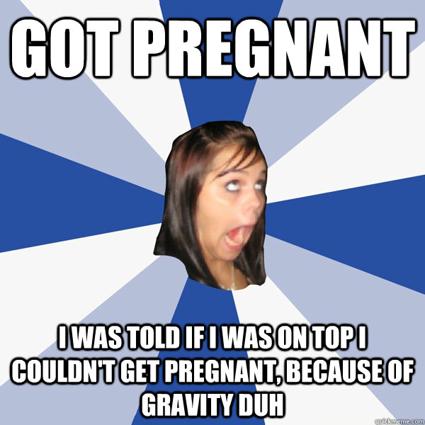 Got pregnant I was told if I was on top i couldn't get pregnant, because of gravity duh  Annoying Facebook Girl