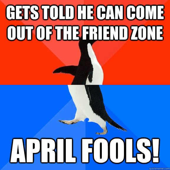 Gets told he can come out of the friend zone APRIL FOOLS!  Socially Awesome Awkward Penguin