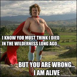 But you are wrong... I am alive I know you must think I died in the wilderness long ago...  Nacho Libre