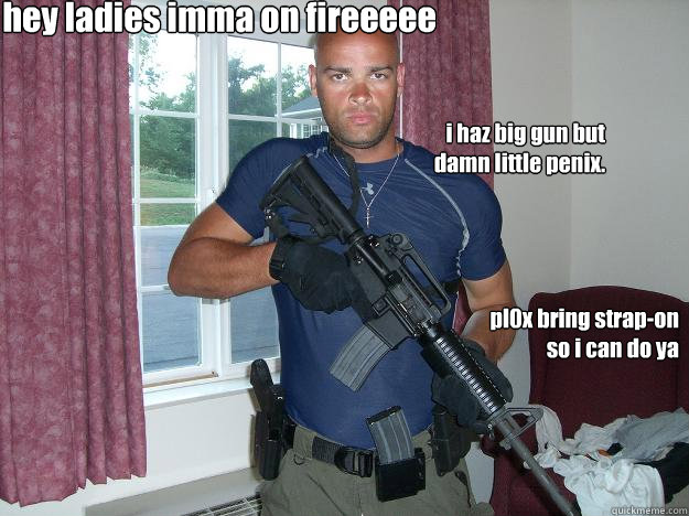 hey ladies imma on fireeeee pl0x bring strap-on so i can do ya i haz big gun but damn little penix. - hey ladies imma on fireeeee pl0x bring strap-on so i can do ya i haz big gun but damn little penix.  Joe Black