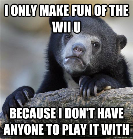 i only make fun of the wii U BECAUSE I don't HAVE ANYONE TO PLAY IT WITh  Confession Bear