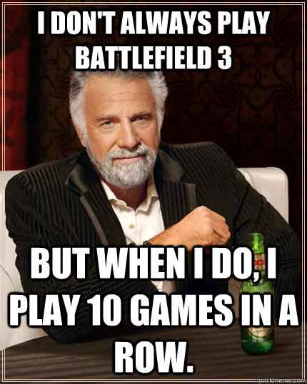 I don't always play Battlefield 3 but when I do, I play 10 games in a row.  The Most Interesting Man In The World