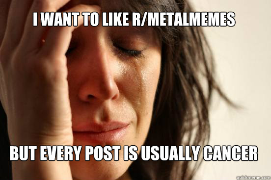 i want to like R/MetalMemes but every post is usually cancer - i want to like R/MetalMemes but every post is usually cancer  First World Problems