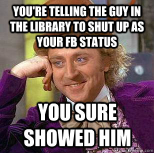 you're telling the guy in the library to shut up as your fb status you sure showed him  Condescending Wonka