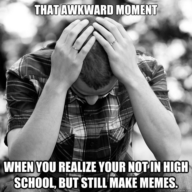 That awkward moment When you realize your not in High school, but still make memes.   