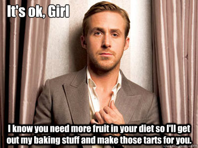 It's ok, Girl I know you need more fruit in your diet so I'll get out my baking stuff and make those tarts for you. - It's ok, Girl I know you need more fruit in your diet so I'll get out my baking stuff and make those tarts for you.  Ryan Gosling Birthday