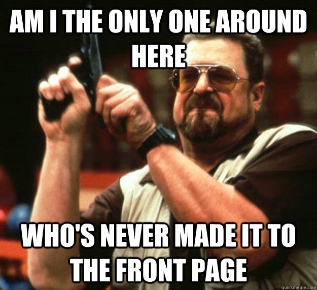am I the only one around here who's never made it to the front page  Angry Walter