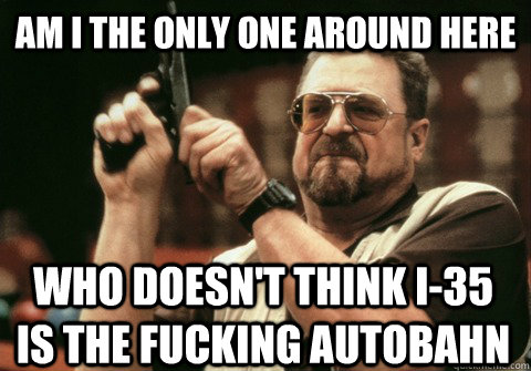 Am I the only one around here who doesn't think i-35 is the fucking autobahn - Am I the only one around here who doesn't think i-35 is the fucking autobahn  Am I the only one
