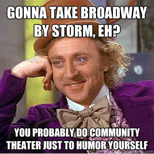 Gonna take Broadway by storm, eh? you probably do Community theater just to humor yourself  Condescending Wonka