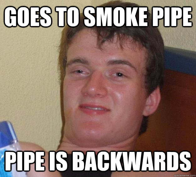 Goes to smoke pipe Pipe is backwards  10 Guy