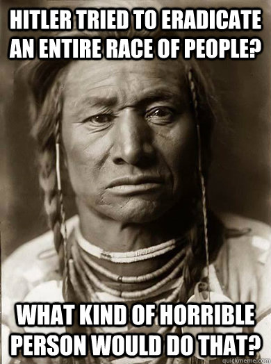 Hitler tried to eradicate an entire race of people? What kind of horrible person would do that? - Hitler tried to eradicate an entire race of people? What kind of horrible person would do that?  Unimpressed American Indian