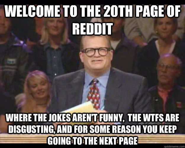 Welcome to the 20th page of reddit Where the jokes aren't funny,  the wtfs are disgusting, and for some reason you keep going to the next page  