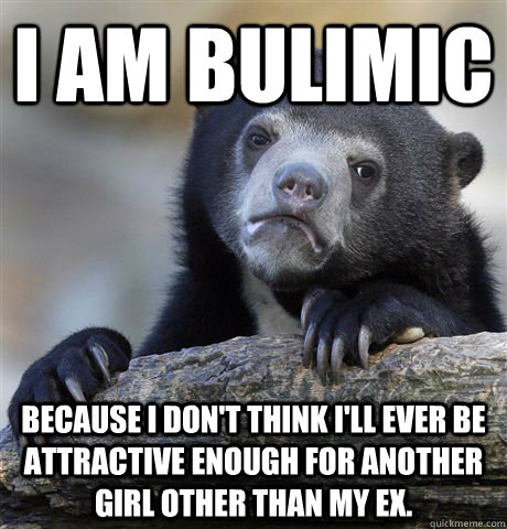 I am bulimic  Because I don't think i'll ever be attractive enough for another girl other than my ex.  Confession Bear