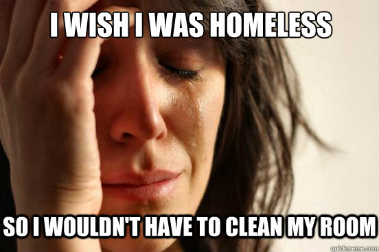 I wish I was homeless So I wouldn't have to clean my room   First World Problems
