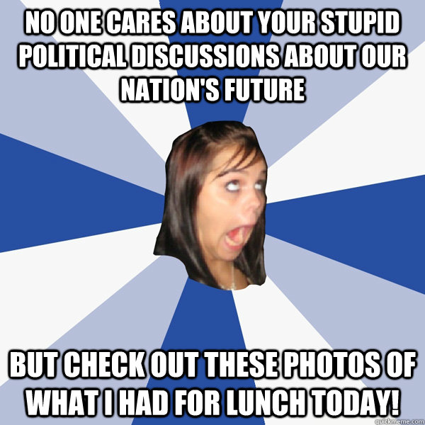 No one cares about your stupid political discussions about our nation's future  But check out these photos of what I had for lunch today!  Annoying Facebook Girl