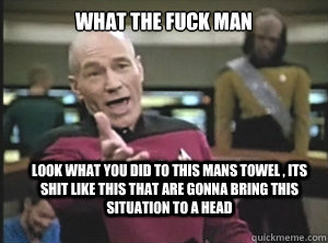 what the fuck man look what you did to this mans towel , its shit like this that are gonna bring this situation to a head  Annoyed Picard