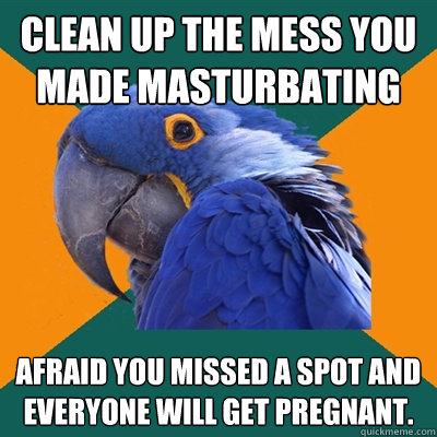 clean up the mess you made masturbating afraid you missed a spot and everyone will get pregnant.   Paranoid Parrot