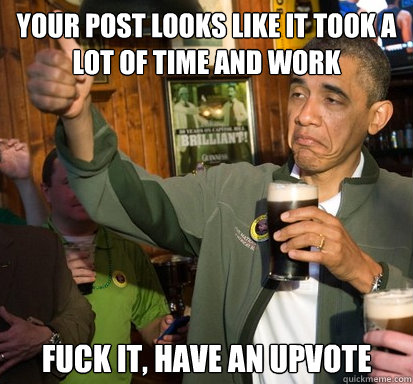 Your post looks like it took a lot of time and work fuck it, have an upvote   Upvote Obama
