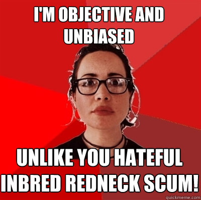 I'm objective and unbiased unlike you hateful inbred redneck SCUM!  Liberal Douche Garofalo