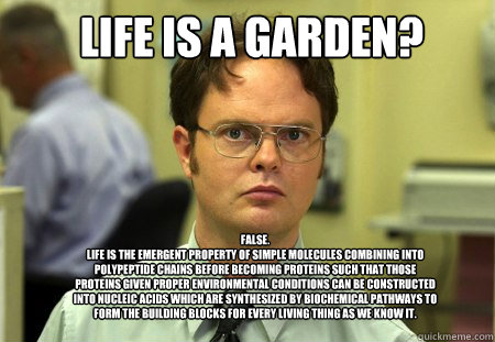 Life is a garden? FALSE.  
Life is the emergent property of simple molecules combining into polypeptide chains before becoming proteins such that those proteins given proper environmental conditions can be constructed into nucleic acids which are synthesi  Schrute