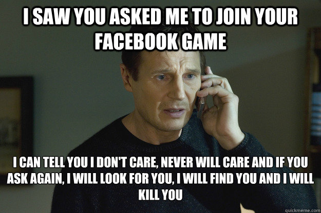 I saw you asked me to join your facebook game I can tell you I don't care, never will care and if you ask again, I will look for you, I will find you and I will kill you  Taken