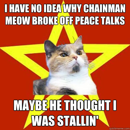 I have no idea why Chainman Meow broke off peace talks Maybe he thought I was stallin'  Lenin Cat
