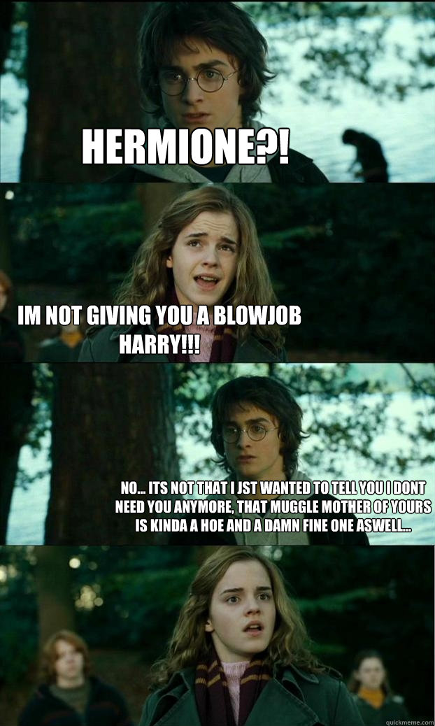 hermione?! Im not giving you a blowjob harry!!! No... its not that i jst wanted to tell you i dont need you anymore, that muggle mother of yours is kinda a hoe and a damn fine one aswell...  Horny Harry