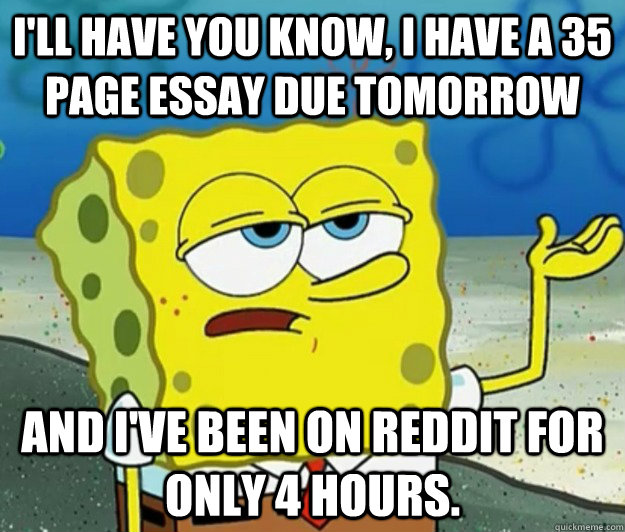 I'll have you know, i have a 35 page essay due tomorrow and I've been on Reddit for only 4 hours.   Tough Spongebob