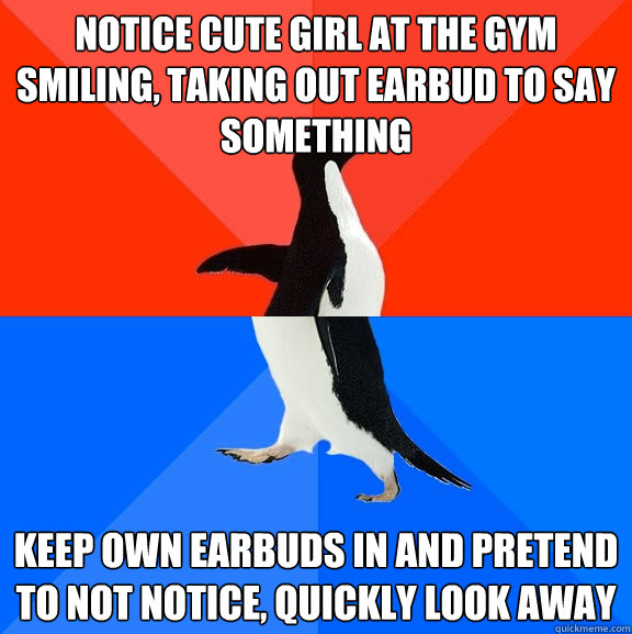 Notice cute girl at the gym smiling, taking out earbud to say something Keep own earbuds in and pretend to not notice, quickly look away  Socially Awesome Awkward Penguin