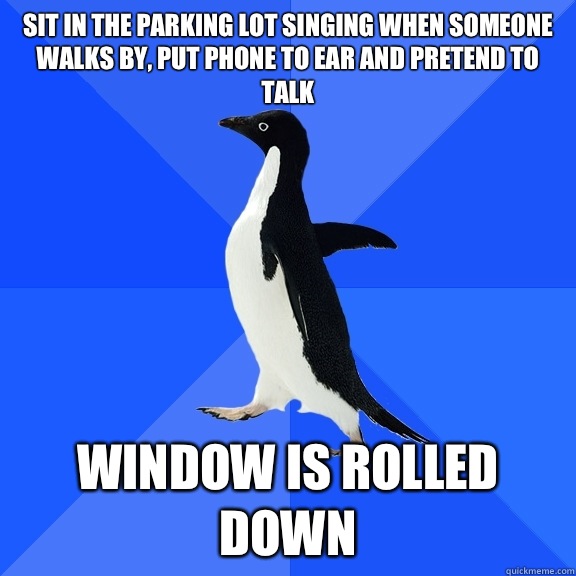 Sit in the parking lot singing when someone walks by, Put phone to ear and pretend to talk  Window is rolled down  Socially Awkward Penguin