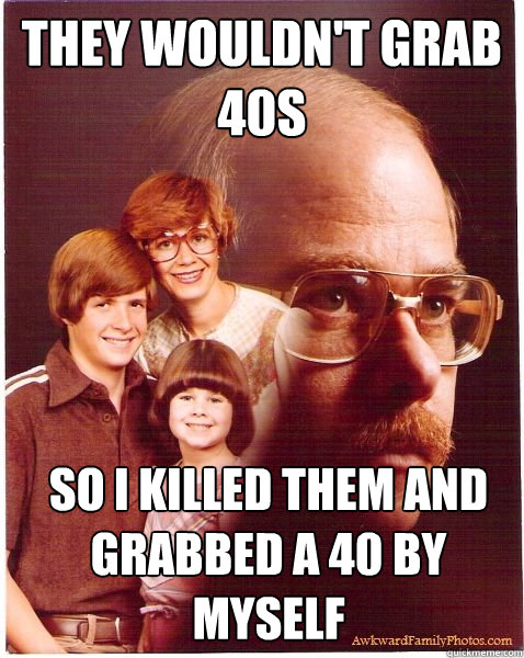 They wouldn't grab 40s So I killed them and grabbed a 40 by myself   Vengeance Dad
