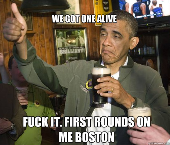 we got one alive fuck it. first rounds on me boston  Upvoting Obama