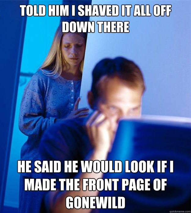Told him I shaved it all off down there He said he would look if I made the front page of gonewild  Redditors Wife