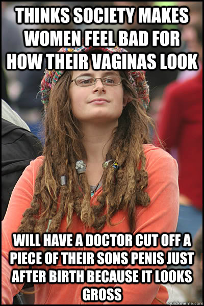 Thinks society makes women feel bad for how their vaginas look Will have a doctor cut off a piece of their sons penis just after birth because it looks gross  College Liberal