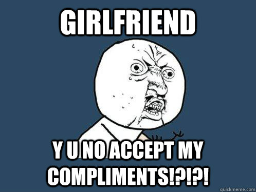 Girlfriend y u no accept my compliments!?!?!  Y U No