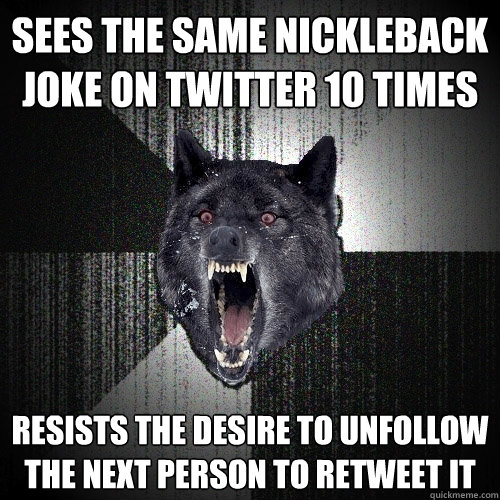 Sees the same Nickleback joke on Twitter 10 times Resists the desire to unfollow the next person to retweet it  Insanity Wolf