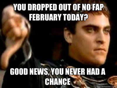 You dropped out of no fap February today? Good news, you never had a chance  Downvoting Roman