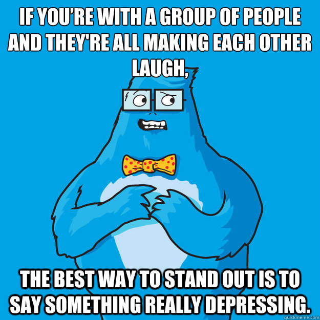 If you’re with a group of people and they're all making each other laugh,  the best way to stand out is to say something really depressing.  Awkward Yeti