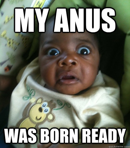 MY ANUS WAS BORN READY  