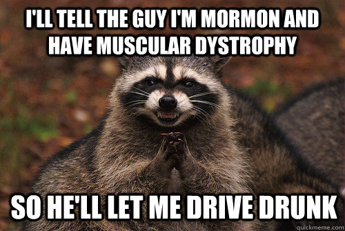 I'll tell the guy I'm Mormon and have muscular dystrophy So he'll let me drive drunk - I'll tell the guy I'm Mormon and have muscular dystrophy So he'll let me drive drunk  Insidious Racoon 2