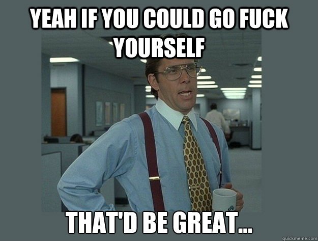 Yeah if you could go fuck yourself That'd be great...  Office Space Lumbergh