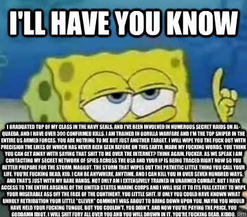 I'll Have You Know I graduated top of my class in the Navy Seals, and I've been involved in numerous secret raids on Al-Quaeda, and I have over 300 confirmed kills. I am trained in gorilla warfare and I'm the top sniper in the entire US armed forces. You   Ill Have You Know Spongebob