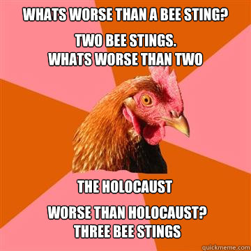 whats worse than a bee sting? two bee stings.
whats worse than two the holocaust  worse than holocaust?
three bee stings - whats worse than a bee sting? two bee stings.
whats worse than two the holocaust  worse than holocaust?
three bee stings  Anti-Joke Chicken