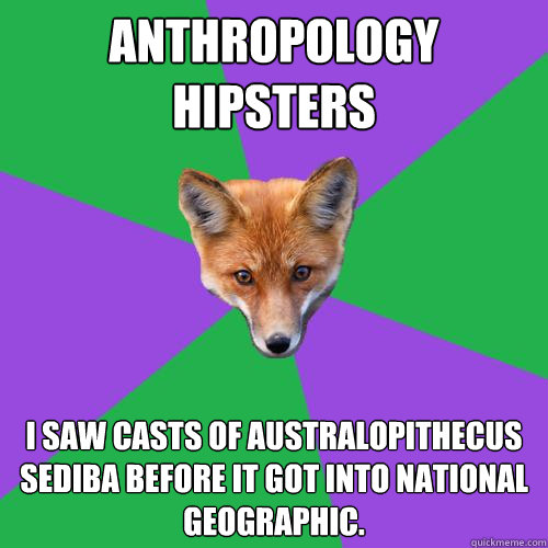 Anthropology
hipsters I saw casts of Australopithecus sediba BEFORE it got into National Geographic.  