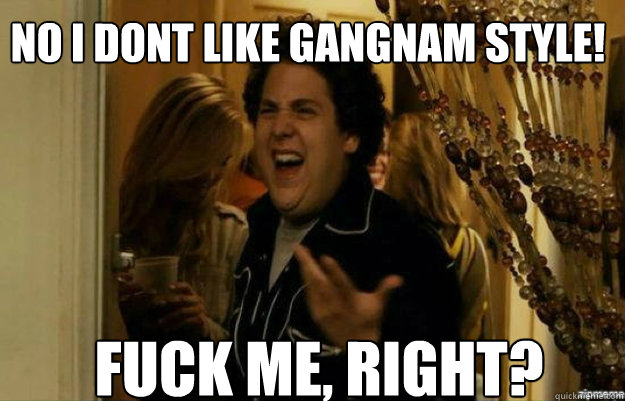 no i dont like gangnam style! FUCK ME, RIGHT?  fuck me right