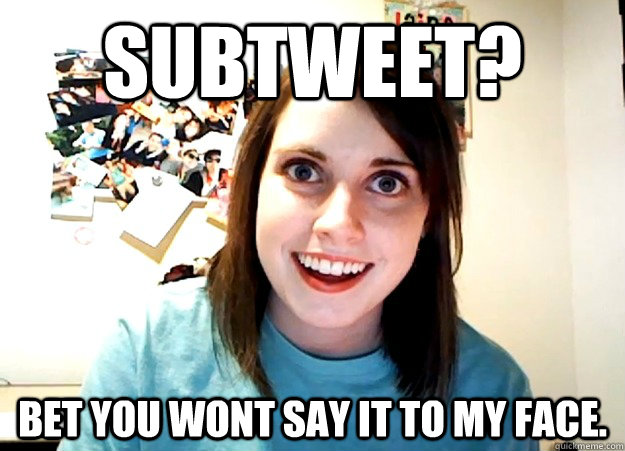 Subtweet? Bet you wont say it to my face.  Overly Attached Girlfriend