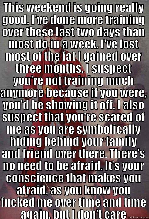 THIS WEEKEND IS GOING REALLY GOOD. I'VE DONE MORE TRAINING OVER THESE LAST TWO DAYS THAN MOST DO IN A WEEK. I'VE LOST MOST OF THE FAT I GAINED OVER THREE MONTHS. I SUSPECT YOU'RE NOT TRAINING MUCH ANYMORE BECAUSE IF YOU WERE, YOU'D BE SHOWING IT OFF. I AL  Karate Kyle